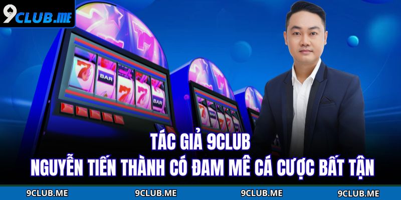 Tác giả 9Club Nguyễn Tiến Thành có đam mê cá cược bất tận